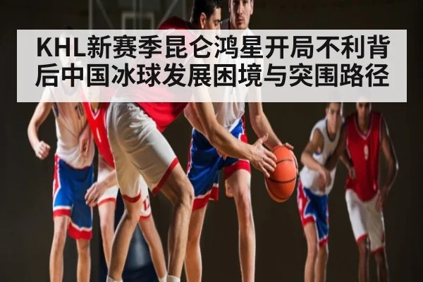 KHL新赛季昆仑鸿星开局不利背后中国冰球发展困境与突围路径