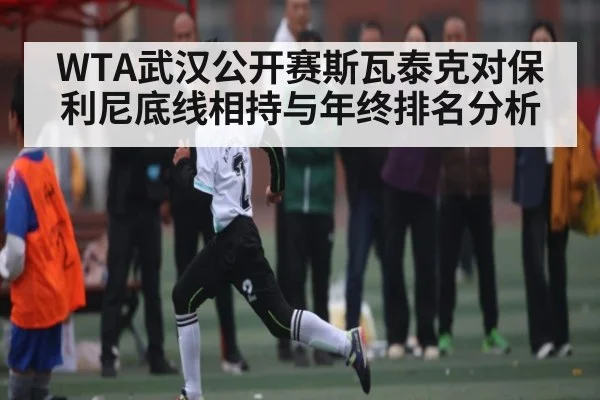 WTA武汉公开赛斯瓦泰克对保利尼底线相持与年终排名分析